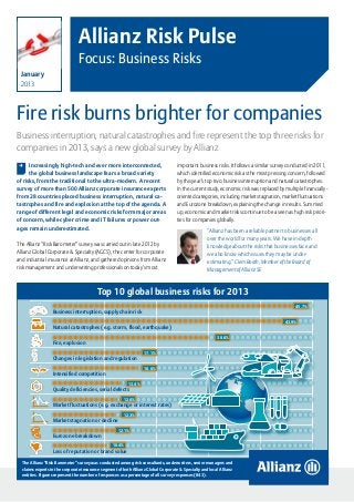 Allianz Risk Pulse
                                Focus: Business Risks
  January
  2013



Fire risk burns brighter for companies
Business interruption, natural catastrophes and fire represent the top three risks for
companies in 2013, says a new global survey by Allianz
 , Increasingly high-tech and ever more interconnected,                             important business risks. It follows a similar survey conducted in 2011,
      the global business landscape fears a broad variety                           which identified economic risk as the most pressing concern, followed
of risks, from the traditional to the ultra-modern. A recent                        by this year’s top two: business interruption and natural catastrophes.
survey of more than 500 Allianz corporate insurance experts                         In the current study, economic risk was replaced by multiple financially-
from 28 countries placed business interruption, natural ca-                         oriented categories, including market stagnation, market fluctuations
tastrophes and fire and explosion at the top of the agenda. A                       and Eurozone breakdown, explaining the change in results. Summed
range of different legal and economic risks form major areas                        up, economic and market risks continue to be a seen as high risk priori-
of concern, while cyber crime and IT failures or power out-                         ties for companies globally.
ages remain underestimated.
                                                                                                    “Allianz has been a reliable partner to businesses all
                                                                                                    over the world for many years. We have in-depth
The Allianz “Risk Barometer” survey was carried out in late 2012 by
                                                                                                    knowledge about the risks that businesses face and
Allianz Global Corporate & Specialty (AGCS), the center for corporate                               we also know which issues they may be under-
and industrial insurance at Allianz, and gathered opinions from Allianz                             estimating.” Clem Booth, Member of the Board of
risk management and underwriting professionals on today’s most                                      Management of Allianz SE


                                          Top 10 global business risks for 2013
                                                                                                                                                    45.7%
                  Business interruption, supply chain risk
                                                                                                                                              43.9%
                  Natural catastrophes (e.g. storm, flood, earthquake)
                                                                                                         30.6%
                  Fire, explosion
                                                                  17.1%
                  Changes in legislation and regulation
                                                                  16.6%
                  Intensified competition
                                                          13.4%
                  Quality deficiencies, serial defects
                                                       12.6%
                  Market fluctuations (e.g. exchange or interest rates)
                                                       12.3%
                  Market stagnation or decline
                                                    12.1%
                  Eurozone breakdown
                                                  10.4%
                  Loss of reputation or brand value

  The Allianz “Risk Barometer” survey was conducted among risk consultants, underwriters, senior managers and
  claims experts in the corporate insurance segment of both Allianz Global Corporate & Specialty and local Allianz
  entities. Figures represent the number of responses as a percentage of all survey responses (843).                      Source: Allianz Global Corporate & Specialty

                                                                                                             Allianz Risk Pulse – Focus: Business Risks 2013   page 1
 