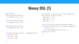 Money DSL (1)
object Currency {
object USD extends Currency {
val getCode: String = "USD"
}
object EUR extends Currency {
val getCode: String = "EUR"
}
object GBP extends Currency {
val getCode: String = "GBP"
}
def apply(s: String): Currency = s.toUpperCase match {
case "USD" => USD
case "EUR" => EUR
case "GBP" => GBP
}
}
type Conversion = Map[(Currency, Currency), BigDecimal]
val conversion: Conversion = Map(
(GBP, EUR) -> 1.39,
(EUR, USD) -> 1.08,
(GBP, USD) -> 1.5
)
case class Converter(conversion: Conversion) extends {
def convert(from: Currency, to: Currency): BigDecimal = {
if (from == to) 1
else conversion.getOrElse((from, to), 1 /
conversion((to, from)))
}
}
 