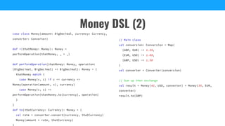 Money DSL (2)
case class Money(amount: BigDecimal, currency: Currency,
converter: Converter)
def +(thatMoney: Money): Money =
performOperation(thatMoney, _ + _)
def performOperation(thatMoney: Money, operation:
(BigDecimal, BigDecimal) => BigDecimal): Money = {
thatMoney match {
case Money(v, c) if c == currency =>
Money(operation(amount, v), currency)
case Money(v, c) =>
performOperation(thatMoney.to(currency), operation)
}
}
def to(thatCurrency: Currency): Money = {
val rate = converter.convert(currency, thatCurrency)
Money(amount * rate, thatCurrency)
// Main class
val conversion: Conversion = Map(
(GBP, EUR) -> 1.39,
(EUR, USD) -> 1.08,
(GBP, USD) -> 1.50
)
val converter = Converter(conversion)
// Sum up then exchange
val result = Money(42, USD, converter) + Money(35, EUR,
converter)
result.to(GBP)
 