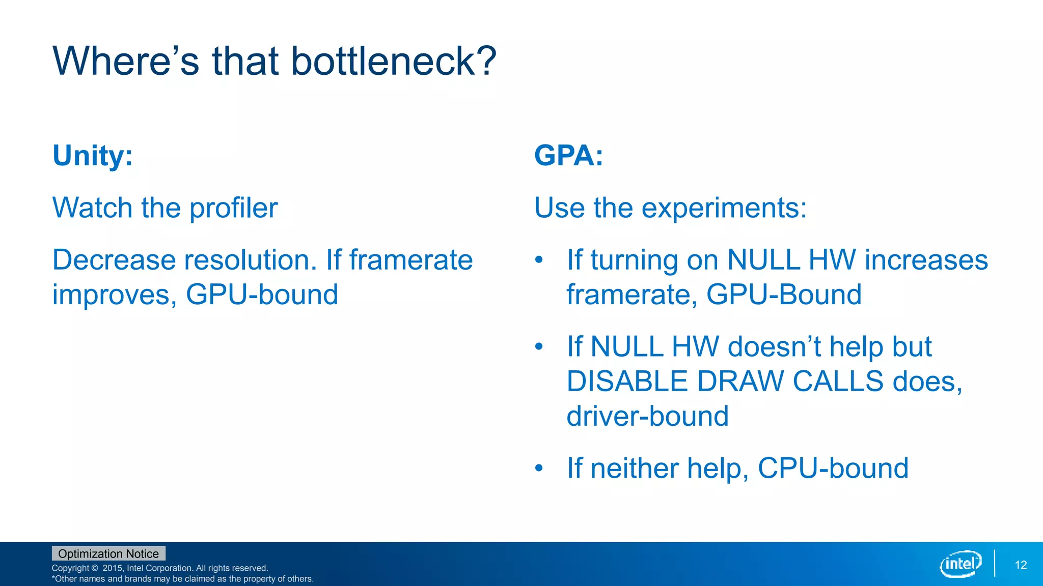 Copyright © 2015, Intel Corporation. All rights reserved.
*Other names and brands may be claimed as the property of others.
Optimization Notice
12
Unity:
Watch the profiler
Decrease resolution. If framerate
improves, GPU-bound
GPA:
Use the experiments:
• If turning on NULL HW increases
framerate, GPU-Bound
• If NULL HW doesn’t help but
DISABLE DRAW CALLS does,
driver-bound
• If neither help, CPU-bound
Where’s that bottleneck?
 