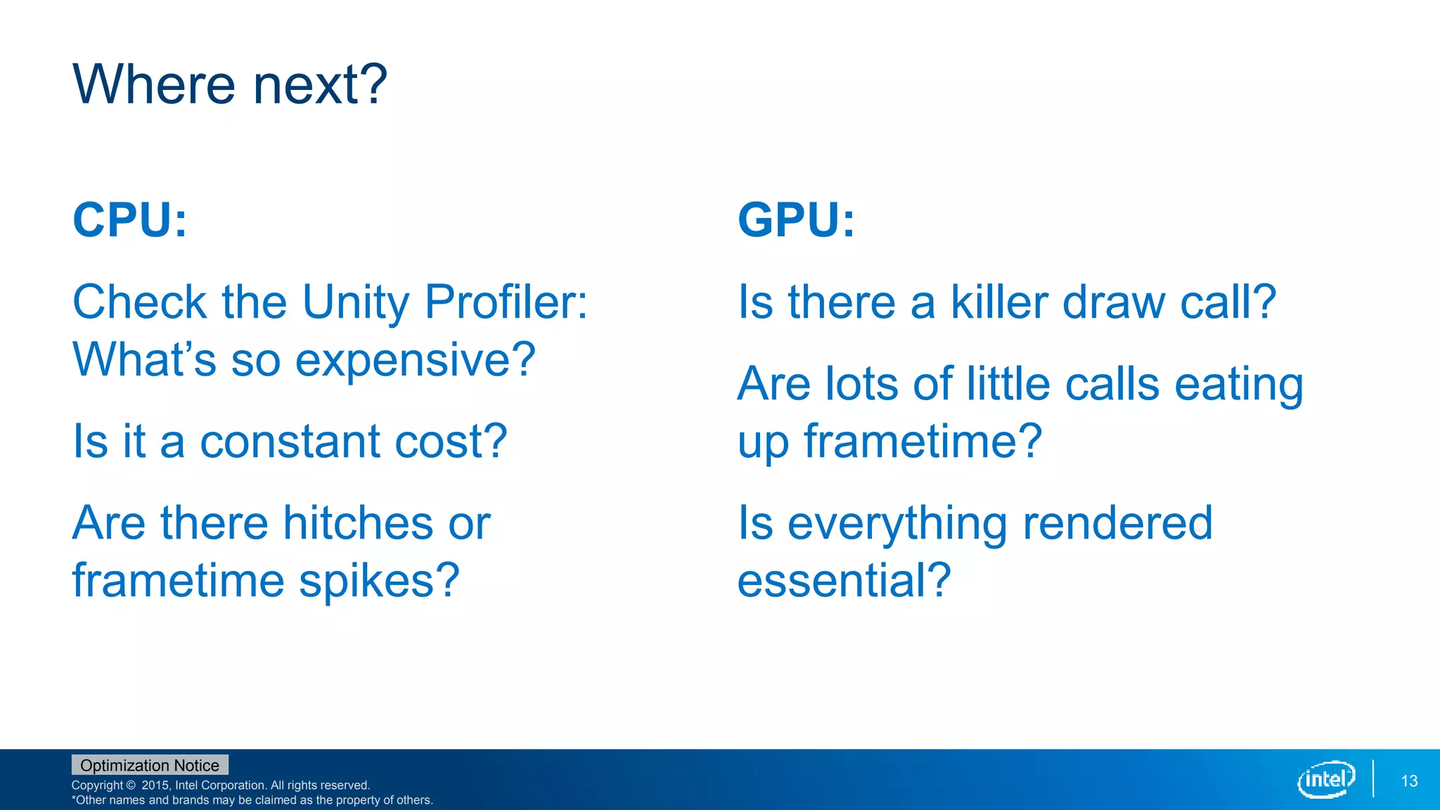 Copyright © 2015, Intel Corporation. All rights reserved.
*Other names and brands may be claimed as the property of others.
Optimization Notice
13
CPU:
Check the Unity Profiler:
What’s so expensive?
Is it a constant cost?
Are there hitches or
frametime spikes?
GPU:
Is there a killer draw call?
Are lots of little calls eating
up frametime?
Is everything rendered
essential?
Where next?
 