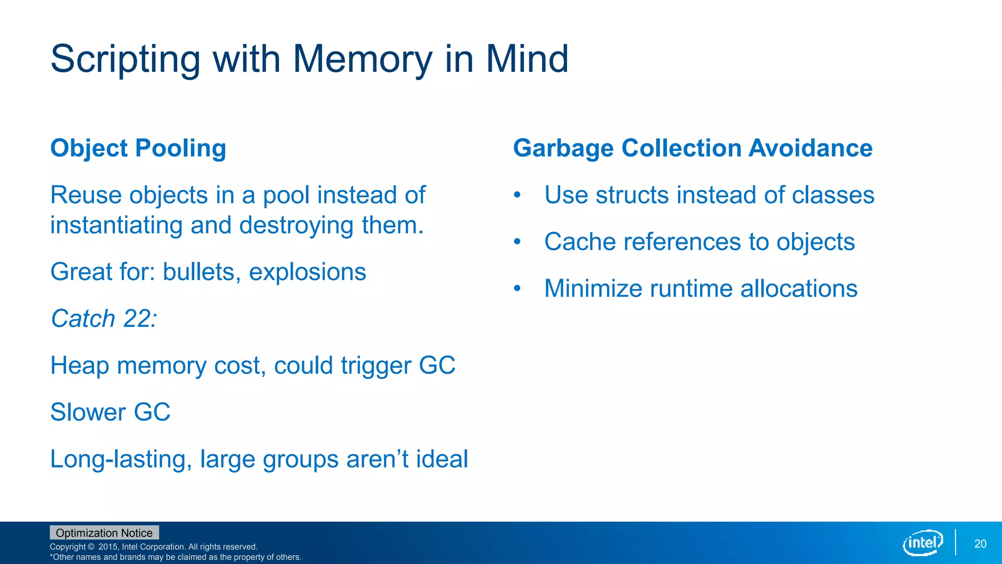 Copyright © 2015, Intel Corporation. All rights reserved.
*Other names and brands may be claimed as the property of others.
Optimization Notice
20
Object Pooling
Reuse objects in a pool instead of
instantiating and destroying them.
Great for: bullets, explosions
Catch 22:
Heap memory cost, could trigger GC
Slower GC
Long-lasting, large groups aren’t ideal
Garbage Collection Avoidance
• Use structs instead of classes
• Cache references to objects
• Minimize runtime allocations
Scripting with Memory in Mind
 
