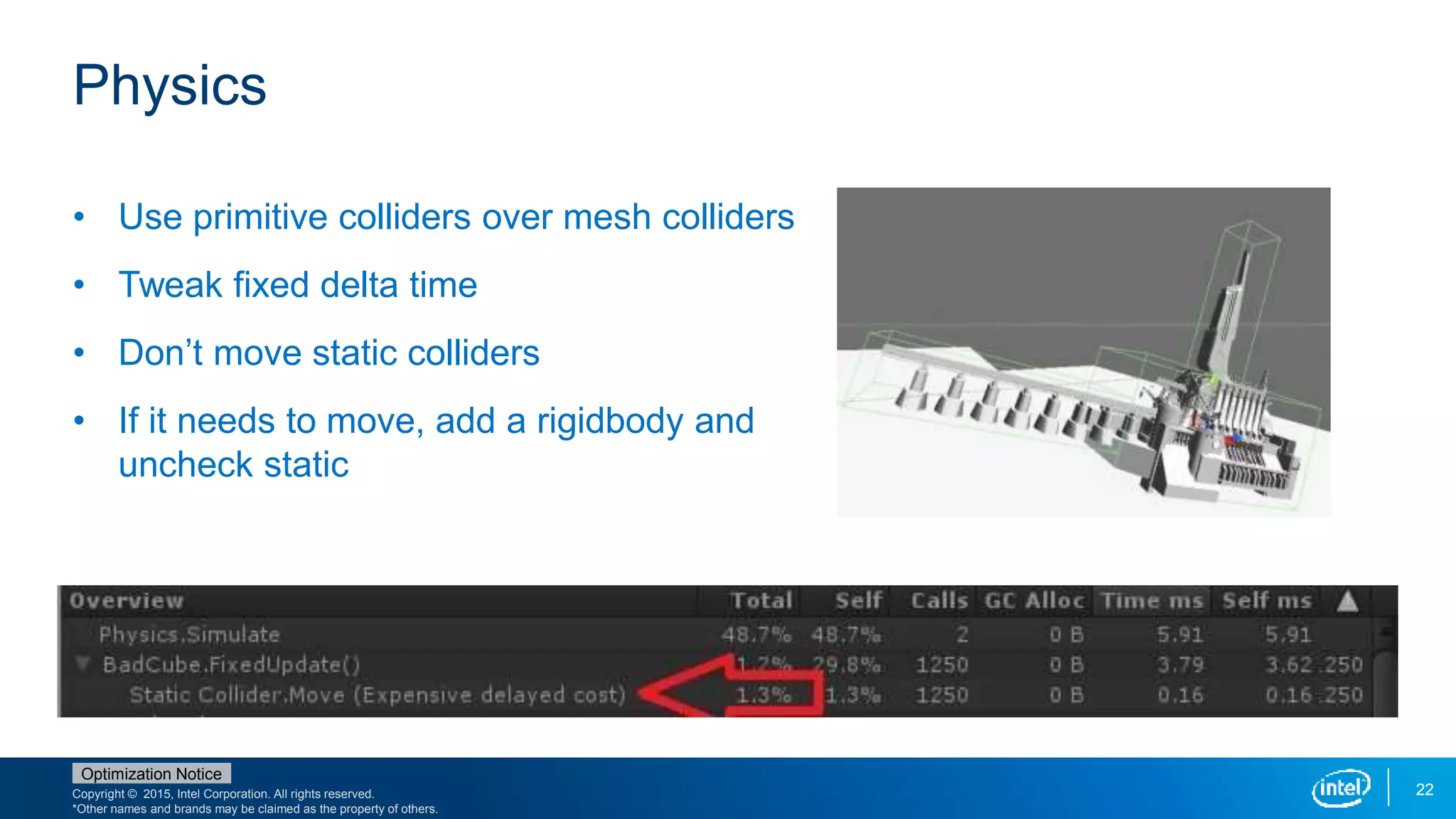 Copyright © 2015, Intel Corporation. All rights reserved.
*Other names and brands may be claimed as the property of others.
Optimization Notice
22
Physics
• Use primitive colliders over mesh colliders
• Tweak fixed delta time
• Don’t move static colliders
• If it needs to move, add a rigidbody and
uncheck static
 