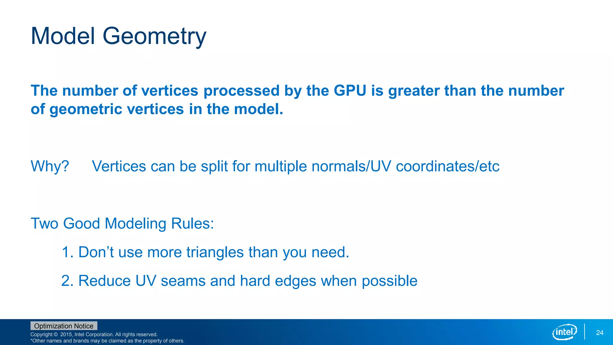 Copyright © 2015, Intel Corporation. All rights reserved.
*Other names and brands may be claimed as the property of others.
Optimization Notice
24
Model Geometry
The number of vertices processed by the GPU is greater than the number
of geometric vertices in the model.
Why? Vertices can be split for multiple normals/UV coordinates/etc
Two Good Modeling Rules:
1. Don’t use more triangles than you need.
2. Reduce UV seams and hard edges when possible
 