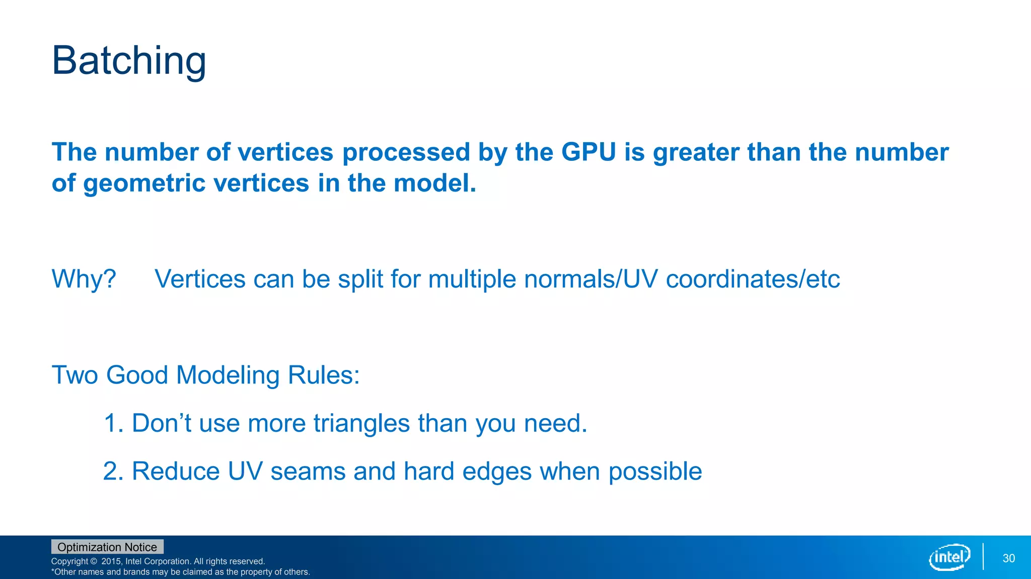 Copyright © 2015, Intel Corporation. All rights reserved.
*Other names and brands may be claimed as the property of others.
Optimization Notice
30
Batching
The number of vertices processed by the GPU is greater than the number
of geometric vertices in the model.
Why? Vertices can be split for multiple normals/UV coordinates/etc
Two Good Modeling Rules:
1. Don’t use more triangles than you need.
2. Reduce UV seams and hard edges when possible
 
