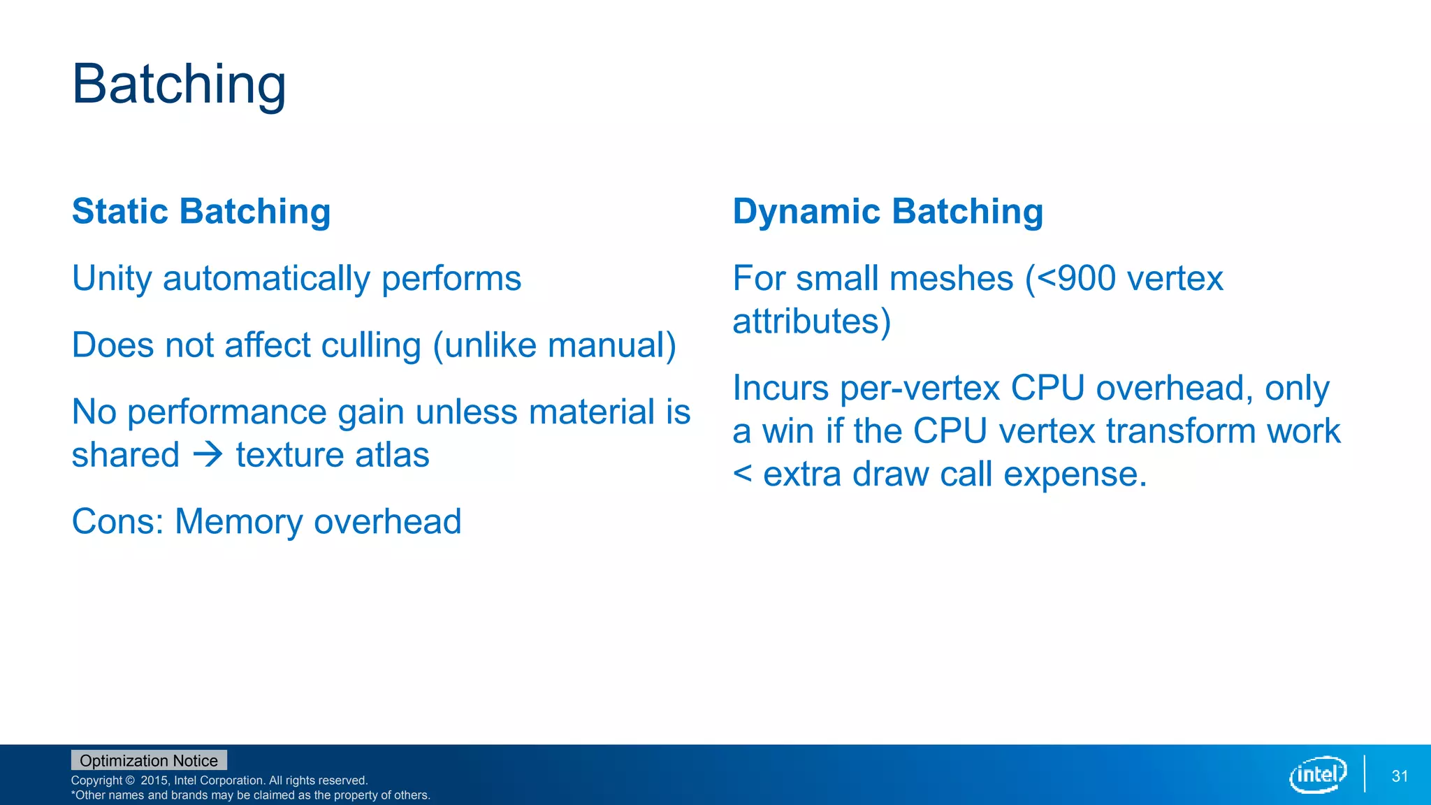 Copyright © 2015, Intel Corporation. All rights reserved.
*Other names and brands may be claimed as the property of others.
Optimization Notice
31
Static Batching
Unity automatically performs
Does not affect culling (unlike manual)
No performance gain unless material is
shared  texture atlas
Cons: Memory overhead
Dynamic Batching
For small meshes (<900 vertex
attributes)
Incurs per-vertex CPU overhead, only
a win if the CPU vertex transform work
< extra draw call expense.
Batching
 