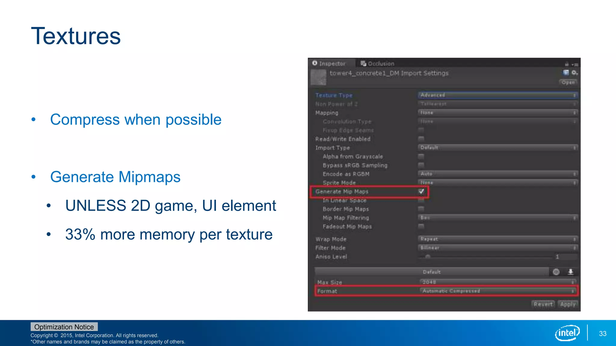 Copyright © 2015, Intel Corporation. All rights reserved.
*Other names and brands may be claimed as the property of others.
Optimization Notice
33
Textures
• Compress when possible
• Generate Mipmaps
• UNLESS 2D game, UI element
• 33% more memory per texture
 