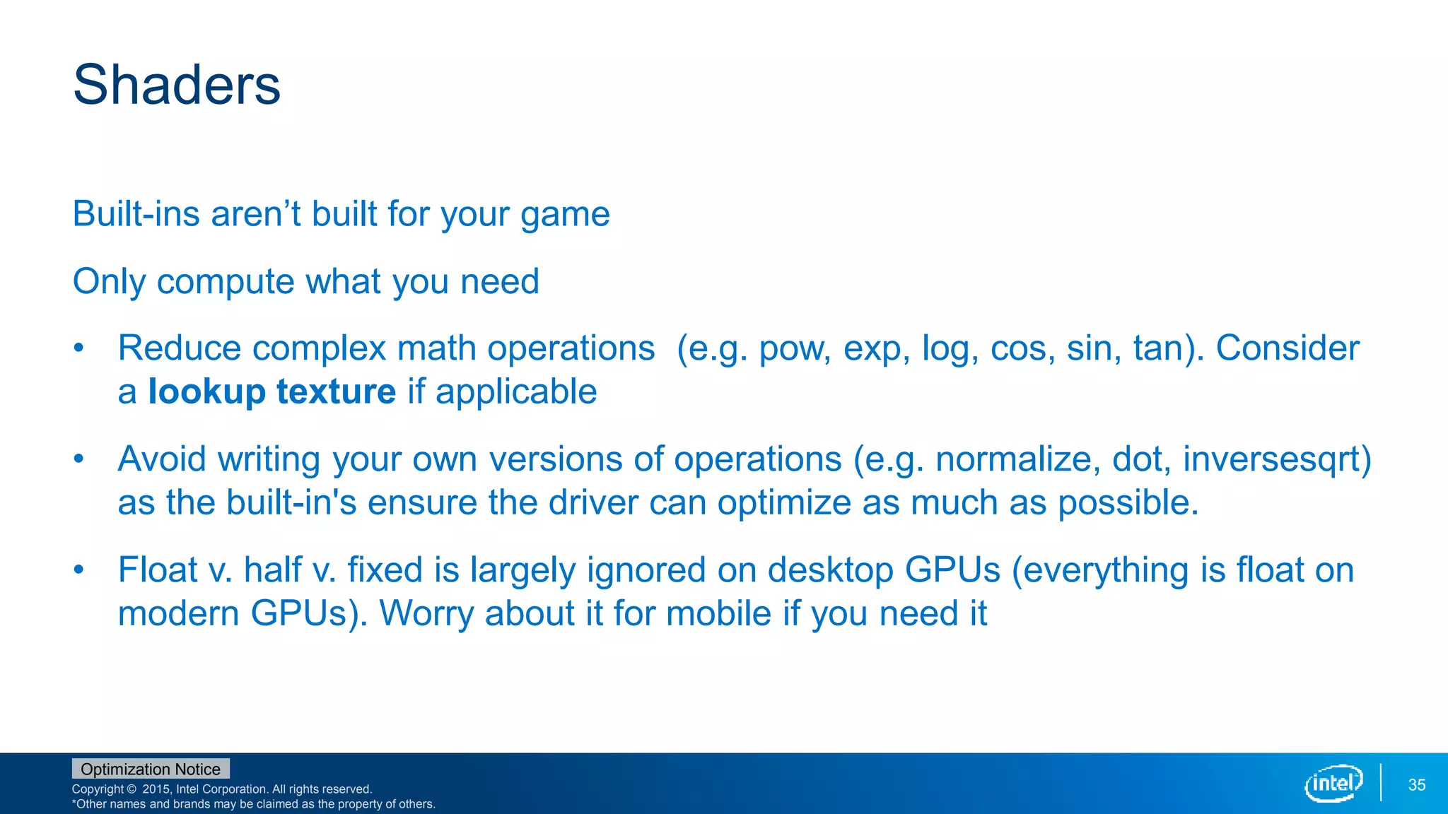 Copyright © 2015, Intel Corporation. All rights reserved.
*Other names and brands may be claimed as the property of others.
Optimization Notice
35
Shaders
Built-ins aren’t built for your game
Only compute what you need
• Reduce complex math operations (e.g. pow, exp, log, cos, sin, tan). Consider
a lookup texture if applicable
• Avoid writing your own versions of operations (e.g. normalize, dot, inversesqrt)
as the built-in's ensure the driver can optimize as much as possible.
• Float v. half v. fixed is largely ignored on desktop GPUs (everything is float on
modern GPUs). Worry about it for mobile if you need it
 
