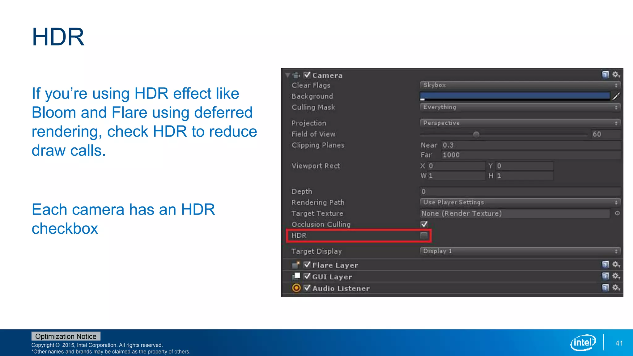 Copyright © 2015, Intel Corporation. All rights reserved.
*Other names and brands may be claimed as the property of others.
Optimization Notice
41
HDR
If you’re using HDR effect like
Bloom and Flare using deferred
rendering, check HDR to reduce
draw calls.
Each camera has an HDR
checkbox
 