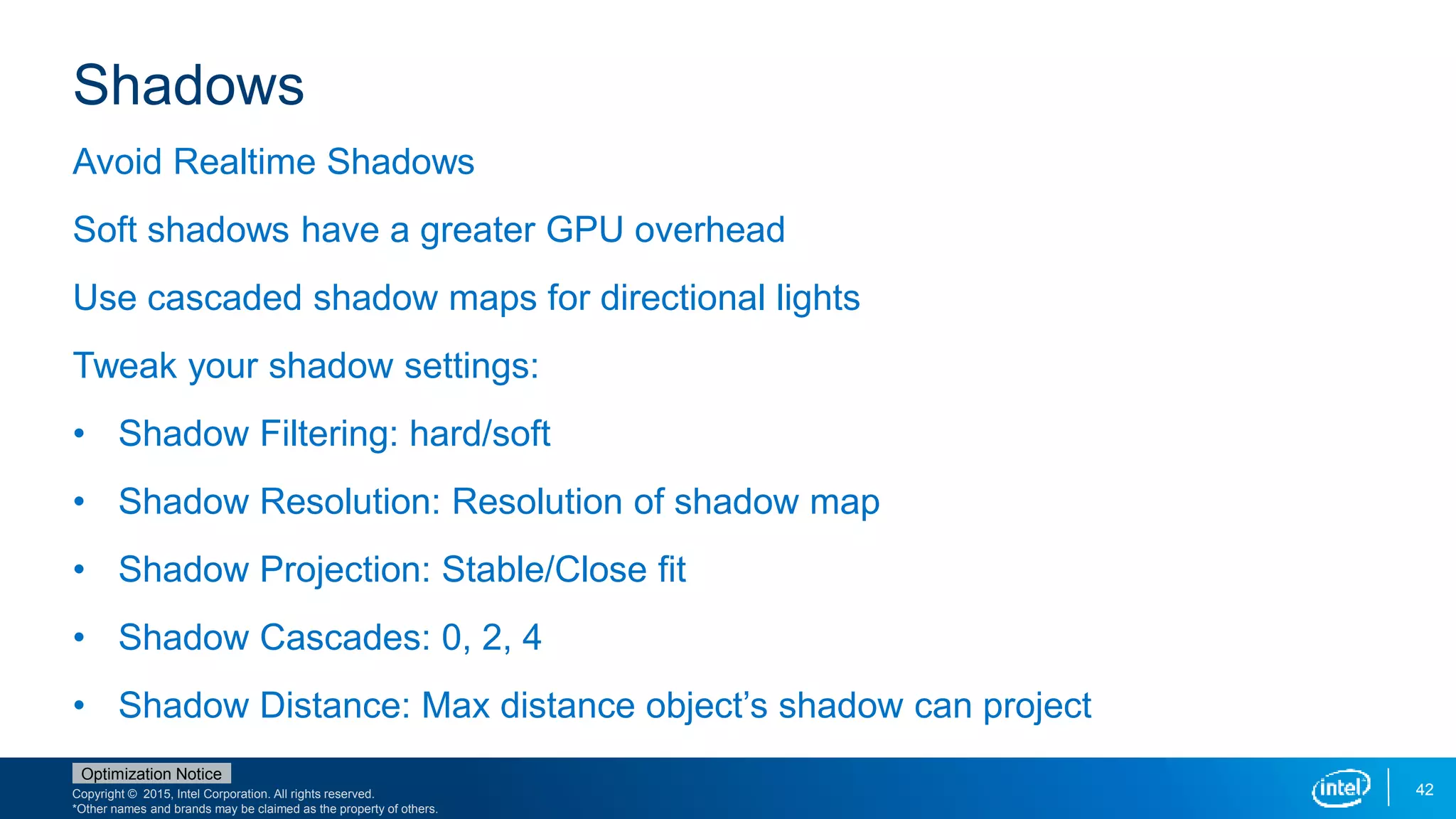 Copyright © 2015, Intel Corporation. All rights reserved.
*Other names and brands may be claimed as the property of others.
Optimization Notice
42
Shadows
Avoid Realtime Shadows
Soft shadows have a greater GPU overhead
Use cascaded shadow maps for directional lights
Tweak your shadow settings:
• Shadow Filtering: hard/soft
• Shadow Resolution: Resolution of shadow map
• Shadow Projection: Stable/Close fit
• Shadow Cascades: 0, 2, 4
• Shadow Distance: Max distance object’s shadow can project
 