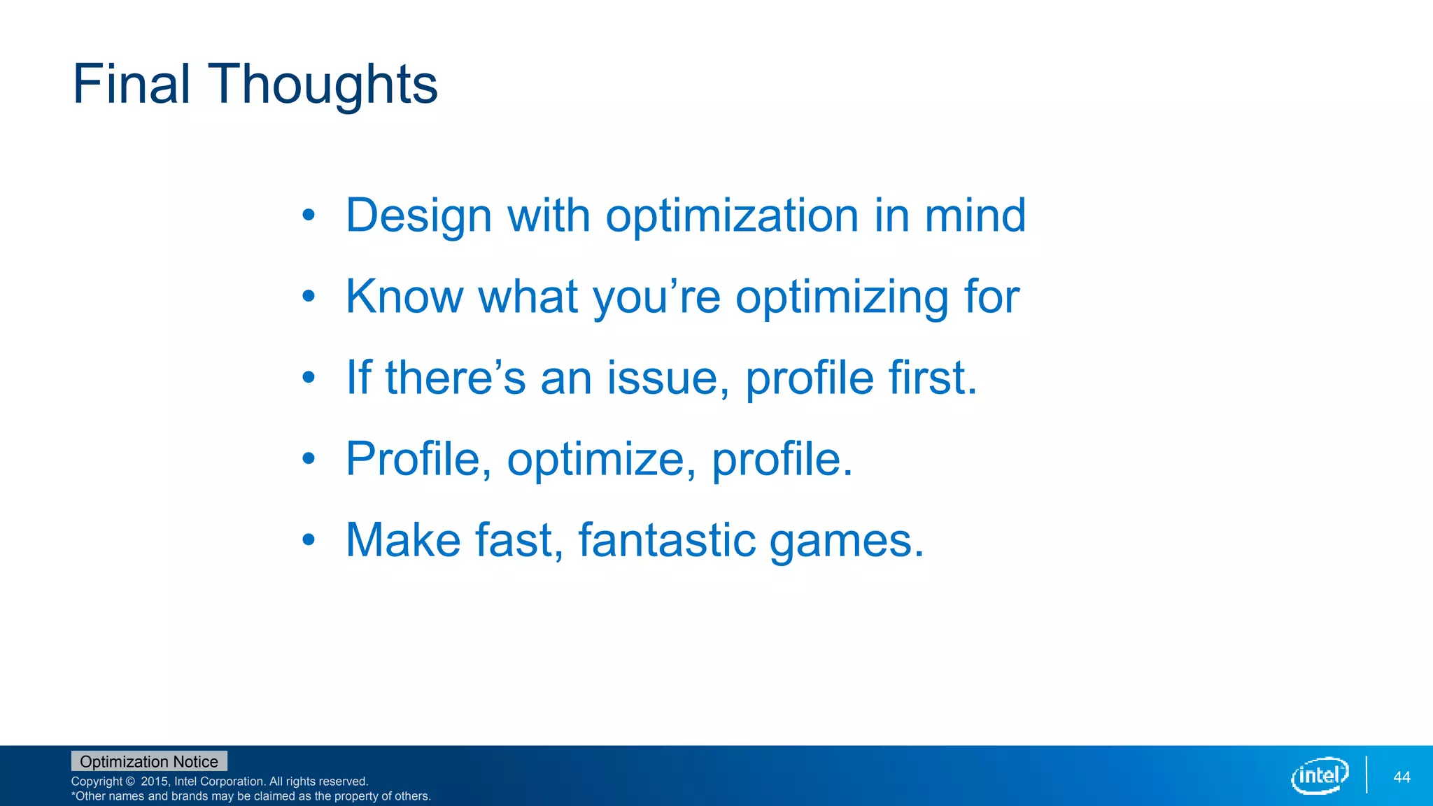 Copyright © 2015, Intel Corporation. All rights reserved.
*Other names and brands may be claimed as the property of others.
Optimization Notice
44
Final Thoughts
• Design with optimization in mind
• Know what you’re optimizing for
• If there’s an issue, profile first.
• Profile, optimize, profile.
• Make fast, fantastic games.
 