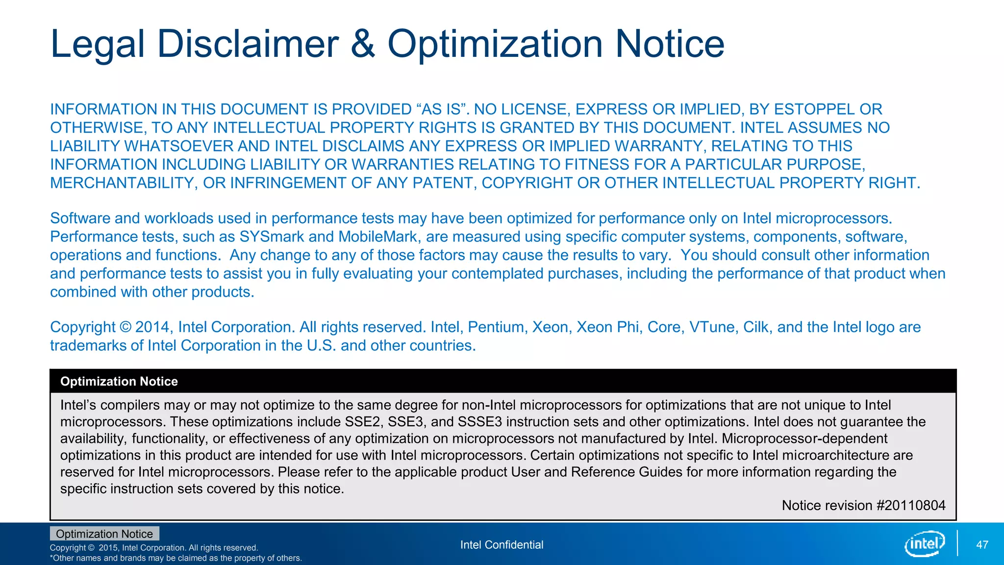 Copyright © 2015, Intel Corporation. All rights reserved.
*Other names and brands may be claimed as the property of others.
Optimization Notice
Legal Disclaimer & Optimization Notice
INFORMATION IN THIS DOCUMENT IS PROVIDED “AS IS”. NO LICENSE, EXPRESS OR IMPLIED, BY ESTOPPEL OR
OTHERWISE, TO ANY INTELLECTUAL PROPERTY RIGHTS IS GRANTED BY THIS DOCUMENT. INTEL ASSUMES NO
LIABILITY WHATSOEVER AND INTEL DISCLAIMS ANY EXPRESS OR IMPLIED WARRANTY, RELATING TO THIS
INFORMATION INCLUDING LIABILITY OR WARRANTIES RELATING TO FITNESS FOR A PARTICULAR PURPOSE,
MERCHANTABILITY, OR INFRINGEMENT OF ANY PATENT, COPYRIGHT OR OTHER INTELLECTUAL PROPERTY RIGHT.
Software and workloads used in performance tests may have been optimized for performance only on Intel microprocessors.
Performance tests, such as SYSmark and MobileMark, are measured using specific computer systems, components, software,
operations and functions. Any change to any of those factors may cause the results to vary. You should consult other information
and performance tests to assist you in fully evaluating your contemplated purchases, including the performance of that product when
combined with other products.
Copyright © 2014, Intel Corporation. All rights reserved. Intel, Pentium, Xeon, Xeon Phi, Core, VTune, Cilk, and the Intel logo are
trademarks of Intel Corporation in the U.S. and other countries.
Optimization Notice
Intel’s compilers may or may not optimize to the same degree for non-Intel microprocessors for optimizations that are not unique to Intel
microprocessors. These optimizations include SSE2, SSE3, and SSSE3 instruction sets and other optimizations. Intel does not guarantee the
availability, functionality, or effectiveness of any optimization on microprocessors not manufactured by Intel. Microprocessor-dependent
optimizations in this product are intended for use with Intel microprocessors. Certain optimizations not specific to Intel microarchitecture are
reserved for Intel microprocessors. Please refer to the applicable product User and Reference Guides for more information regarding the
specific instruction sets covered by this notice.
Notice revision #20110804
47Intel Confidential
 