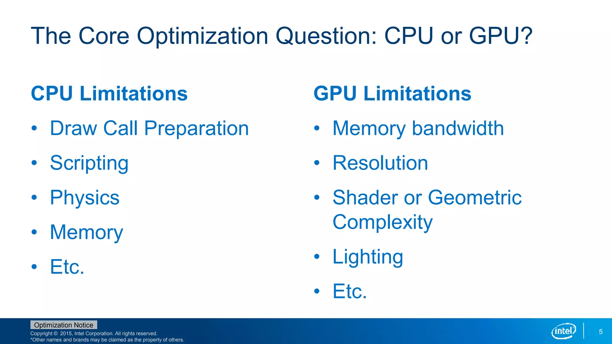 Copyright © 2015, Intel Corporation. All rights reserved.
*Other names and brands may be claimed as the property of others.
Optimization Notice
5
CPU Limitations
• Draw Call Preparation
• Scripting
• Physics
• Memory
• Etc.
GPU Limitations
• Memory bandwidth
• Resolution
• Shader or Geometric
Complexity
• Lighting
• Etc.
The Core Optimization Question: CPU or GPU?
 