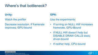 Copyright © 2015, Intel Corporation. All rights reserved.
*Other names and brands may be claimed as the property of others.
Optimization Notice
12
Unity:
Watch the profiler
Decrease resolution. If framerate
improves, GPU-bound
GPA:
Use the experiments:
• If turning on NULL HW increases
framerate, GPU-Bound
• If NULL HW doesn’t help but
DISABLE DRAW CALLS does,
driver-bound
• If neither help, CPU-bound
Where’s that bottleneck?
 