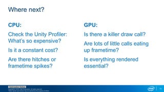 Copyright © 2015, Intel Corporation. All rights reserved.
*Other names and brands may be claimed as the property of others.
Optimization Notice
13
CPU:
Check the Unity Profiler:
What’s so expensive?
Is it a constant cost?
Are there hitches or
frametime spikes?
GPU:
Is there a killer draw call?
Are lots of little calls eating
up frametime?
Is everything rendered
essential?
Where next?
 