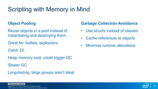 Copyright © 2015, Intel Corporation. All rights reserved.
*Other names and brands may be claimed as the property of others.
Optimization Notice
20
Object Pooling
Reuse objects in a pool instead of
instantiating and destroying them.
Great for: bullets, explosions
Catch 22:
Heap memory cost, could trigger GC
Slower GC
Long-lasting, large groups aren’t ideal
Garbage Collection Avoidance
• Use structs instead of classes
• Cache references to objects
• Minimize runtime allocations
Scripting with Memory in Mind
 