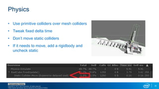 Copyright © 2015, Intel Corporation. All rights reserved.
*Other names and brands may be claimed as the property of others.
Optimization Notice
22
Physics
• Use primitive colliders over mesh colliders
• Tweak fixed delta time
• Don’t move static colliders
• If it needs to move, add a rigidbody and
uncheck static
 