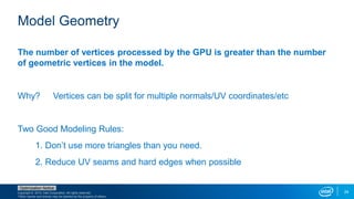 Copyright © 2015, Intel Corporation. All rights reserved.
*Other names and brands may be claimed as the property of others.
Optimization Notice
24
Model Geometry
The number of vertices processed by the GPU is greater than the number
of geometric vertices in the model.
Why? Vertices can be split for multiple normals/UV coordinates/etc
Two Good Modeling Rules:
1. Don’t use more triangles than you need.
2. Reduce UV seams and hard edges when possible
 