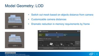 Copyright © 2015, Intel Corporation. All rights reserved.
*Other names and brands may be claimed as the property of others.
Optimization Notice
25
Model Geometry: LOD
• Switch out mesh based on objects distance from camera
• Customizable camera distances
• Dramatic reduction in memory requirements by frame
 