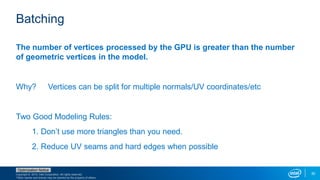 Copyright © 2015, Intel Corporation. All rights reserved.
*Other names and brands may be claimed as the property of others.
Optimization Notice
30
Batching
The number of vertices processed by the GPU is greater than the number
of geometric vertices in the model.
Why? Vertices can be split for multiple normals/UV coordinates/etc
Two Good Modeling Rules:
1. Don’t use more triangles than you need.
2. Reduce UV seams and hard edges when possible
 