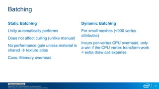 Copyright © 2015, Intel Corporation. All rights reserved.
*Other names and brands may be claimed as the property of others.
Optimization Notice
31
Static Batching
Unity automatically performs
Does not affect culling (unlike manual)
No performance gain unless material is
shared  texture atlas
Cons: Memory overhead
Dynamic Batching
For small meshes (<900 vertex
attributes)
Incurs per-vertex CPU overhead, only
a win if the CPU vertex transform work
< extra draw call expense.
Batching
 