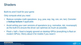 Copyright © 2015, Intel Corporation. All rights reserved.
*Other names and brands may be claimed as the property of others.
Optimization Notice
35
Shaders
Built-ins aren’t built for your game
Only compute what you need
• Reduce complex math operations (e.g. pow, exp, log, cos, sin, tan). Consider
a lookup texture if applicable
• Avoid writing your own versions of operations (e.g. normalize, dot, inversesqrt)
as the built-in's ensure the driver can optimize as much as possible.
• Float v. half v. fixed is largely ignored on desktop GPUs (everything is float on
modern GPUs). Worry about it for mobile if you need it
 