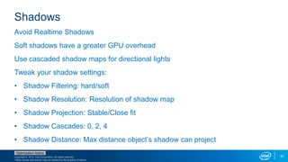 Copyright © 2015, Intel Corporation. All rights reserved.
*Other names and brands may be claimed as the property of others.
Optimization Notice
42
Shadows
Avoid Realtime Shadows
Soft shadows have a greater GPU overhead
Use cascaded shadow maps for directional lights
Tweak your shadow settings:
• Shadow Filtering: hard/soft
• Shadow Resolution: Resolution of shadow map
• Shadow Projection: Stable/Close fit
• Shadow Cascades: 0, 2, 4
• Shadow Distance: Max distance object’s shadow can project
 