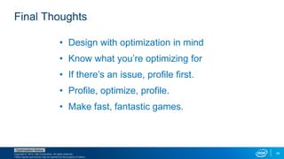Copyright © 2015, Intel Corporation. All rights reserved.
*Other names and brands may be claimed as the property of others.
Optimization Notice
44
Final Thoughts
• Design with optimization in mind
• Know what you’re optimizing for
• If there’s an issue, profile first.
• Profile, optimize, profile.
• Make fast, fantastic games.
 