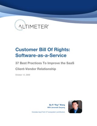  
	
  
	
                                                         	
  


	
  
	
  




       Customer Bill Of Rights:
       Software-as-a-Service
       	
  

       37 Best Practices To Improve the SaaS
       Client-Vendor Relationship
       October 12, 2009




                                                 By R “Ray” Wang
                                               With Jeremiah Owyang

                          Includes input from 57 ecosystem contributors




	
  
 