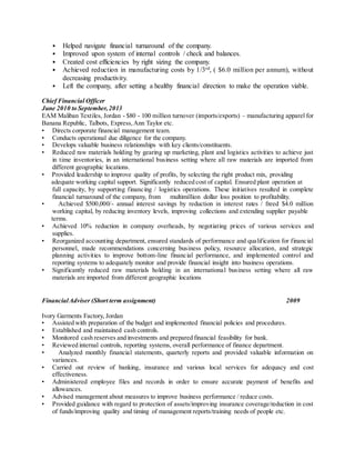 • Helped navigate financial turnaround of the company.
• Improved upon system of internal controls / check and balances.
• Created cost efficiencies by right sizing the company.
• Achieved reduction in manufacturing costs by 1/3rd, ( $6.0 million per annum), without
decreasing productivity.
• Left the company, after setting a healthy financial direction to make the operation viable.
Chief Financial Officer
June 2010 to September,2013
EAM Maliban Textiles, Jordan - $80 - 100 million turnover (imports/exports) – manufacturing apparel for
Banana Republic, Talbots, Express,Ann Taylor etc.
• Directs corporate financial management team.
• Conducts operational due diligence for the company.
• Develops valuable business relationships with key clients/constituents.
• Reduced raw materials holding by gearing up marketing, plant and logistics activities to achieve just
in time inventories, in an international business setting where all raw materials are imported from
different geographic locations.
• Provided leadership to improve quality of profits, by selecting the right product mix, providing
adequate working capital support. Significantly reduced cost of capital. Ensured plant operation at
full capacity, by supporting financing / logistics operations. These initiatives resulted in complete
financial turnaround of the company, from multimillion dollar loss position to profitability.
• Achieved $500,000/- annual interest savings by reduction in interest rates / freed $4.0 million
working capital, by reducing inventory levels, improving collections and extending supplier payable
terms.
• Achieved 10% reduction in company overheads, by negotiating prices of various services and
supplies.
• Reorganized accounting department, ensured standards of performance and qualification for financial
personnel, made recommendations concerning business policy, resource allocation, and strategic
planning activities to improve bottom-line financial performance, and implemented control and
reporting systems to adequately monitor and provide financial insight into business operations.
• Significantly reduced raw materials holding in an international business setting where all raw
materials are imported from different geographic locations
FinancialAdviser (Short term assignment) 2009
Ivory Garments Factory, Jordan
• Assisted with preparation of the budget and implemented financial policies and procedures.
• Established and maintained cash controls.
• Monitored cash reserves and investments and prepared financial feasibility for bank.
• Reviewed internal controls, reporting systems, overall performance of finance department.
• Analyzed monthly financial statements, quarterly reports and provided valuable information on
variances.
• Carried out review of banking, insurance and various local services for adequacy and cost
effectiveness.
• Administered employee files and records in order to ensure accurate payment of benefits and
allowances.
• Advised management about measures to improve business performance / reduce costs.
• Provided guidance with regard to protection of assets/improving insurance coverage/reduction in cost
of funds/improving quality and timing of management reports/training needs of people etc.
 