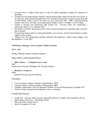 • Arranged short to midterm bank loans to cater for capital expenditure required for expansion of
operations.
• Arranged for the group adequate liquidity required during rapid volume growth from one factory to
five factories, (plus outsourced production to five factories), and growth in exports revenue from $20
to $100 million, within a span of less than two years, from year 1998 – 2000. Cultivated banking
relations from two to six banks, increasing banking facilities from $ 1.50 million to $15.0 million.
• Guided in selecting and maintaining right product mix / decisions about own manufacture /
outsourcing options, on a continuing basis.
• Developed a cash flow forecasting system, which assisted management in operating under restrictive
loan covenants.
• Presented the business plans to existing shareholders, new investors, and investment bankers to gather
support for the strategy.
• Played a key role in negotiating amicable settlement with employees / lenders when company went
into liquidation, in year 2007.
CFO/Finance Manager / CostAccountant / StaffAccountant
1974 - 1997
Sterling Winthrop Pakistan (PanadolCompany)
EDUCATION AND CREDENTIALS
• MBA, Finance ( Completed course work)
1997
Southeastern University Washington DC, Karachi, Pakistan
• Bachelor's, Commerce
1978
KarachiUniversity, Karachi, Pakistan
COURSES
• Cost Accounting, Institute of Business Administration, 1978
• Corporate Finance, Pakistan Institute of Management, 1981
• Computer Appreciation Course for Managers,Institute of Cost and Management Accounting 1979
• Various in house management development courses / workshops.
COMPUTER SKILLS
• People Soft – (Oracle) / High awareness about ERP softwares / Familiar with CargoWise software
• Quick Books, Peach Tree, Knowledge of SAP
• Microsoft Office:(Word, Excel)
• Internet Navigation & E-mail
 