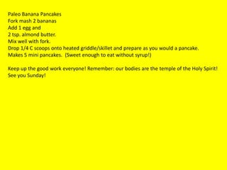 Paleo Banana Pancakes
Fork mash 2 bananas
Add 1 egg and
2 tsp. almond butter.
Mix well with fork.
Drop 1/4 C scoops onto heated griddle/skillet and prepare as you would a pancake.
Makes 5 mini pancakes. (Sweet enough to eat without syrup!)

Keep up the good work everyone! Remember: our bodies are the temple of the Holy Spirit!
See you Sunday!
 
