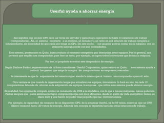 Userful ayuda a ahorrar energía     Eso significa que un solo CPU hace las veces de servidor y garantiza la operación de hasta 10 estaciones de trabajo (computadoras). Así, el  sistema   convierte   a un monitor, un teclado y a un ratón en una estación de trabajo completa e independiente, sin necesidad de que cada uno tenga un CPU. De este modo,     los usuarios podrán contar en su máquina  con un ambiente laboral acorde con sus  necesidades.    Este sistema, presentado en Quito, busca reducir el consumo energético que demandan estos equipos. Por lo general, una persona que emplea una computadora para leer un texto, por ejemplo, no agota todos los recursos que brinda la máquina.  Por eso, el propósito es evitar este desperdicio de energía.  Según Darlene Parker, representante de la firma canadiense  Userful Corporation, quien estuvo en Quito,      este sistema ayuda a reducir  los gastos  que exige la compra   de  computadoras  en empresas y escuelas.  Lo interesante es que la   experiencia del usuario sigue  siendo la misma que si  tuviera   una computadora para él  solo. Otra ventaja es que cuando la organización tenga que actualizar sus equipos, únicamente  lo hará en una  de cada 10 computadoras. Además de  ahorrar en la adquisición de equipos, la empresa   que utilice este sistema puede ahorrar energía. En realidad, los equipos de cómputo emiten un remanente de CO2 a la atmósfera, con lo que a menos máquinas, menos polución.  Parker asegura que   estos sistemas incluyen componentes que son muy eficientes, desde el punto de vista energético: tienen un disco duro y una fuente de poder más pequeña que las  convencionales.  Por ejemplo, la capacidad  de consumo de un dispositivo CPU, de la empresa Userful, es de 55 vatios, mientras  que un CPU clásico consume hasta 120 vatios de energía. Además esta energía es repartida hacia las otras estaciones de trabajo.      