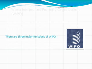 World Intellectual Property Organization
(WIPO)
"The agreement to establish the World Intellectual Property
Organization" was signed at Stockholm in 1967 and came into
force in 1970.
There are three major functions of WIPO :
1.Registration activities
2.Promotion of inter-governmental cooperation
3. Promotion of substantive activities
 