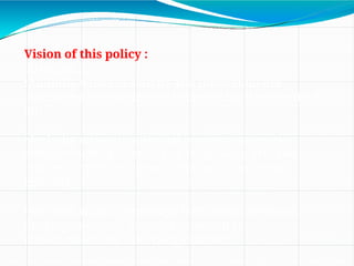 Vision of this policy :
To create…
•An India where creativity and innovation are
stimulated by Intellectual Property for the benefit of
all;
•An India where intellectual property promotes
advancement in science and technology, arts and
culture, traditional knowledge and biodiversity
resources
•An India where knowledge is the main driver of
development, and knowledge owned is
transformed into knowledge shared’.
 