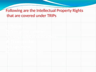Following are the Intellectual Property Rights
that are covered under TRIPs
1) Patents;
2) New plant varieties;
3) Geographical indications;
4) Trademarks;
5) Copy right;
6) Industrial designs.
 