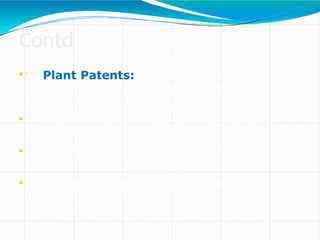 Contd
…

Plant Patents: are issued for new
varieties of plants which have been
asexually reproduced.

The new variety must be novel, distinct
and non-obvious

Plants discovered in nature are
not patentable.

A plant patent has the same length of
term as a utility patent.
 