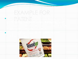 EXAMPLE FOR
PATENT
 Monsanto brought Glyphosate to the market in
1974 under the trade name Roundup, and
Monsanto's last commercially relevant United
States patent expired in 2000.
 Now Glyphosate has been marketed by
various companies
 