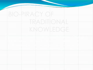 BIO-PIRACY OF
TRADITIONAL
KNOWLEDGE
The commercial exploitation or monopolization of biologica
l material, as medicinal plant extracts, usually without
compensating the indigenous peoples or countries from
which the material or relevant knowledge is obtained
 