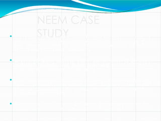 NEEM CASE
STUDY
 For centuries the Western world ignored the neem tree and its
properties: the practices of Indian peasants and doctors were
not deemed worthy of attention by the majority of British,
French and Portuguese colonialists.
 In 1971, US timber importer Robert Larson observed the tree's
usefulness in India and began importing neem seed to his
company headquarters in Wisconsin.
 Over the next decade he conducted safety and performance tests
upon a pesticidal neem extract called Margosan-O and in 1985
received clearance for the product from the US Environmental
Protection Agency (EPA).
 Three years later he sold the patent for the product to the
multinational chemical corporation, W R Grace and Co.
 