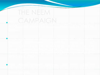 THE NEEM
CAMPAIGN
 The Neem Campaign consisting of a group of
NGOs and individuals, was initiated in 1993 in
India.
 This was done to mobilize worldwide support to
protect indigenous knowledge systems and
resources of the Third World from piracy by the
West, particularly in light of emerging threats
from intellectual property rights regimes under
WTO and TRIPS.
 The Neem patent became the first case to
challenge European and US patents on grounds
of biopiracy.
 