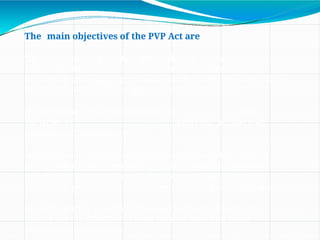 The main objectives of the PVP Act are
•To recognize and protect the rights of farmers for
their contribution made at any time in conserving,
improving and making available plant genetic resources for
the development of new plant varieties.
•To encourage the development of new
varieties of plants for accelerated
agricultural development.
•To accelerate the agricultural development in the country
and protect Plant Breeders Rights (PBR) and to stimulate
investment in research and development (R&D) both in
public and private sector, for breeding new plant varieties.
•To facilitate the growth of the seed industry, which will
ensure the availability of good quality seed and plant
material to the farmers.
 