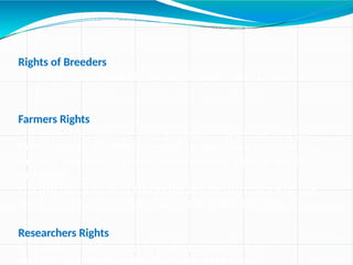 Rights of Breeders
Production,Sale,Marketing,Distribution,Export &
Import
Farmers Rights
•To save, use, sow, re-sow, exchange, share or sell his
farm produce including seed in the same manner as
he was entitled earlier (Seeds for sale should not be
branded)
•To full disclosure of the expected performance of the
Seeds or planting material by the plant breeder.
Researchers Rights
Free and complete access to protected materials for
research use in developing new varieties of plants.
 