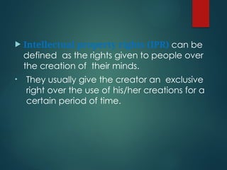  Intellectual property rights (IPR) can be
defined as the rights given to people over
the creation of their minds.
• They usually give the creator an exclusive
right over the use of his/her creations for a
certain period of time.
 