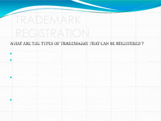 TRADEMARK
REGISTRATION
WHAT ARE THE TYPES OF TRADEMARKS THAT CAN BE REGISTERED ?
Under the Indian trademark law the following are the types of trademarks
that can be registered:
 Product trademarks: are those that are affixed to identify goods.
 Service trademarks: are used to identify the services of an entity, such as
the trademark for a broadcasting service, retails outlet, etc. They are used
in advertising for services.
 Certification trademarks: are those that are capable of distinguishing
the goods or services in connection with which it is used in the course of
trade and which are certified by the proprietor with regard to their origin,
material, the method of manufacture, the quality or other specific features
 Collective trademarks: are registered in the name of groups,
associations or other organizations for the use of members of the group
in their commercial activities to indicate their membership of the group.
 