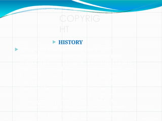 COPYRIG
HT
 HISTORY
 Copyright law entered India in 1847
through an enactment during the East
India Company's regime. According to the
1847 enactment, the term of copyright was
for the lifetime of the author plus seven
years post-mortem. But in no case could
the total term of copyright exceed a
period of forty- two years. The government
could grant a compulsory licence to
publish a book if the owner of copyright,
upon the death of the author, refused to
 