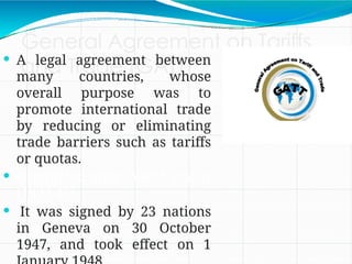General Agreement on Tariffs
and Trade (GATT)
 A legal agreement between
many countries, whose
overall purpose was to
promote international trade
by reducing or eliminating
trade barriers such as tariffs
or quotas.
 Originated after World War II
(1939-45).
 It was signed by 23 nations
in Geneva on 30 October
1947, and took effect on 1
 