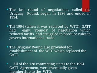  The last round of negotiations, called the
Uruguay Round, began in 1986 and ended in
1994.
 Till 1994 (when it was replaced by WTO), GATT
had eight "rounds" of negotiation which
reduced tariffs and struggled to produce rules to
govern international trade.
 The Uruguay Round also provided for
establishment of the WTO which replaced the
GATT.
 All of the 128 contracting states to the 1994
GATT Agreement, were eventually given
membership to the WTO.
 
