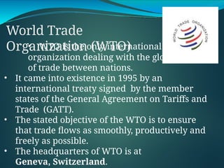 World Trade
Organization (WTO)
• WTO is the only international
organization dealing with the global rules
of trade between nations.
• It came into existence in 1995 by an
international treaty signed by the member
states of the General Agreement on Tariffs and
Trade (GATT).
• The stated objective of the WTO is to ensure
that trade flows as smoothly, productively and
freely as possible.
• The headquarters of WTO is at
Geneva, Switzerland.
 