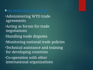 Its main functions are :
•Administering WTO trade
agreements
•Acting as forum for trade
negotiations
•Handling trade disputes
•Monitoring national trade policies
•Technical assistance and training
for developing countries
•Co-operation with other
international organizations
 